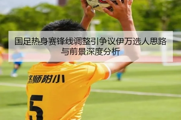 国足热身赛锋线调整引争议伊万选人思路与前景深度分析